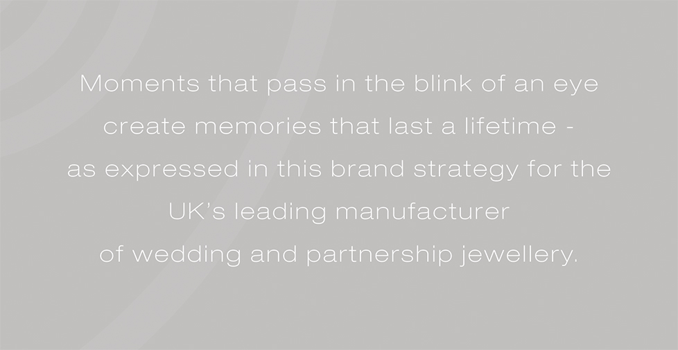 Brown & Newirth brand strategy, design and advertising. Moments that pass in the blink of an eye create memories that last a lifetime - as expressed in this brand strategy for the UKâ€™s leading manufacturer of wedding and partnership jewellery.