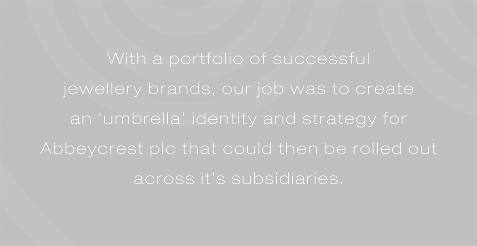 Abbeycrest plc brand identity, brand strategy and design. With a portfolio of successful  jewellery brands, our job was to create  an â€˜umbrellaâ€™ identity and strategy for Abbeycrest plc that could then be rolled out across itâ€™s subsidiaries.