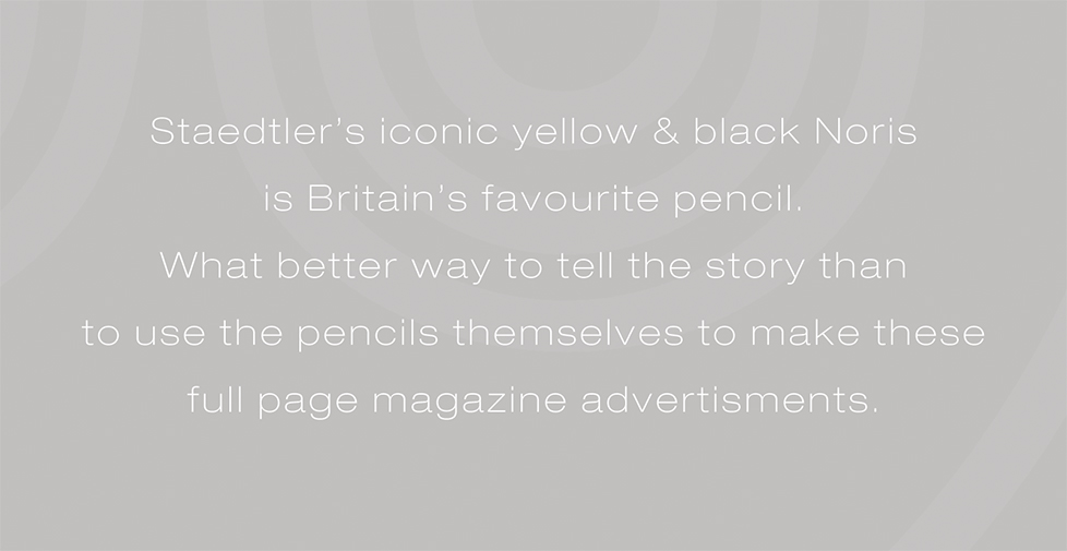 Staedtler Noris advertising campaign and design. Staedtlerâ€™s iconic yellow & black Noris is Britainâ€™s favourite pencil. What better way to tell the story than to use the pencils themselves to make these full page magazine advertisments.